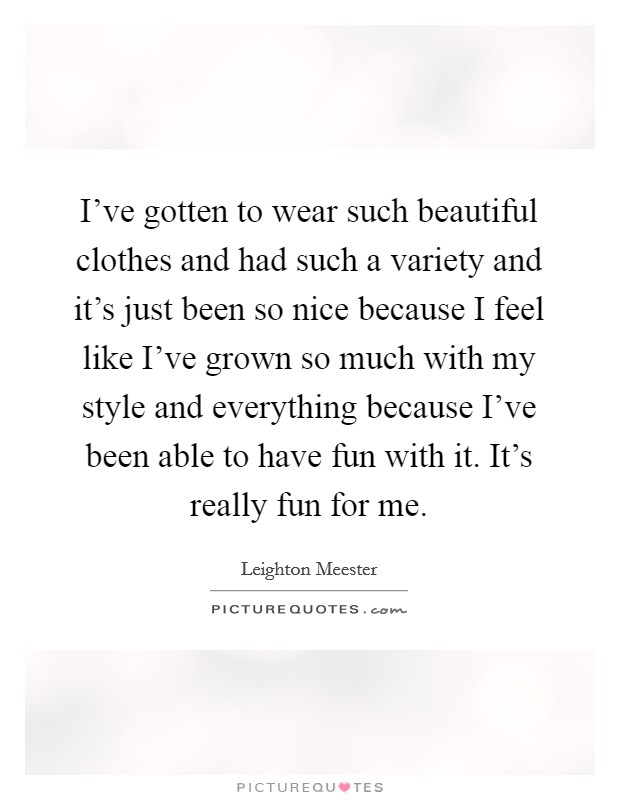 I've gotten to wear such beautiful clothes and had such a variety and it's just been so nice because I feel like I've grown so much with my style and everything because I've been able to have fun with it. It's really fun for me. Picture Quote #1
