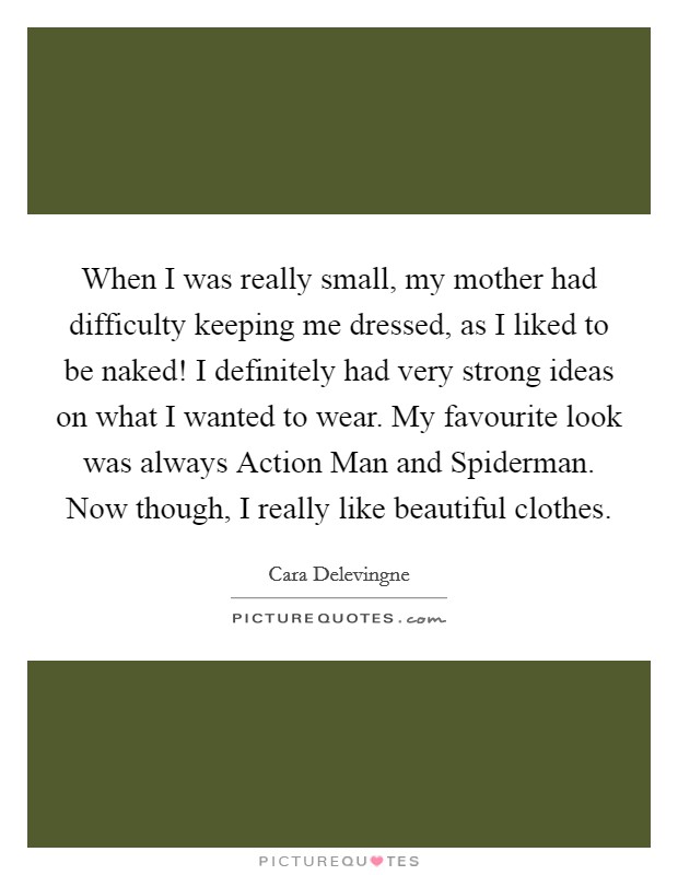 When I was really small, my mother had difficulty keeping me dressed, as I liked to be naked! I definitely had very strong ideas on what I wanted to wear. My favourite look was always Action Man and Spiderman. Now though, I really like beautiful clothes. Picture Quote #1