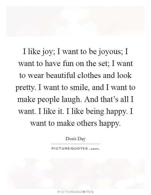 I like joy; I want to be joyous; I want to have fun on the set; I want to wear beautiful clothes and look pretty. I want to smile, and I want to make people laugh. And that's all I want. I like it. I like being happy. I want to make others happy. Picture Quote #1