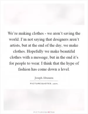 We’re making clothes - we aren’t saving the world. I’m not saying that designers aren’t artists, but at the end of the day, we make clothes. Hopefully we make beautiful clothes with a message, but in the end it’s for people to wear. I think that the hype of fashion has come down a level Picture Quote #1