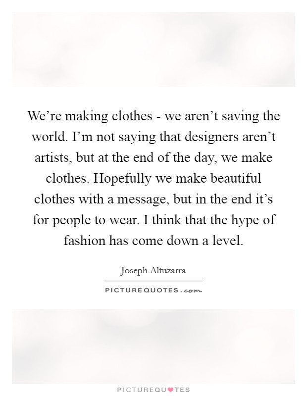 We're making clothes - we aren't saving the world. I'm not saying that designers aren't artists, but at the end of the day, we make clothes. Hopefully we make beautiful clothes with a message, but in the end it's for people to wear. I think that the hype of fashion has come down a level. Picture Quote #1