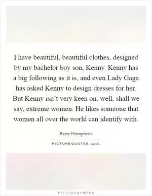 I have beautiful, beautiful clothes, designed by my bachelor boy son, Kenny. Kenny has a big following as it is, and even Lady Gaga has asked Kenny to design dresses for her. But Kenny isn’t very keen on, well, shall we say, extreme women. He likes someone that women all over the world can identify with Picture Quote #1