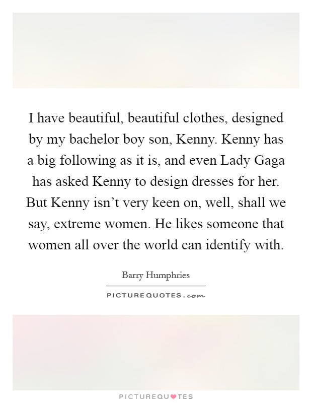 I have beautiful, beautiful clothes, designed by my bachelor boy son, Kenny. Kenny has a big following as it is, and even Lady Gaga has asked Kenny to design dresses for her. But Kenny isn't very keen on, well, shall we say, extreme women. He likes someone that women all over the world can identify with. Picture Quote #1