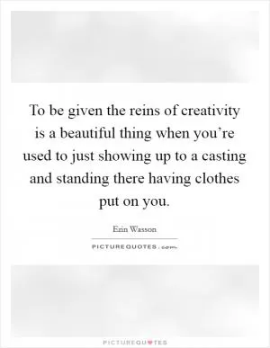 To be given the reins of creativity is a beautiful thing when you’re used to just showing up to a casting and standing there having clothes put on you Picture Quote #1