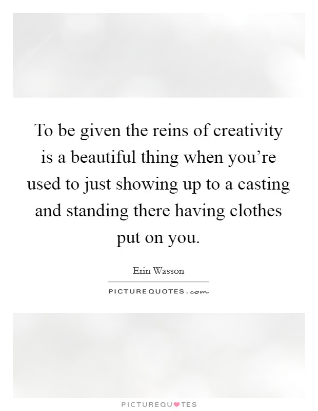 To be given the reins of creativity is a beautiful thing when you're used to just showing up to a casting and standing there having clothes put on you. Picture Quote #1