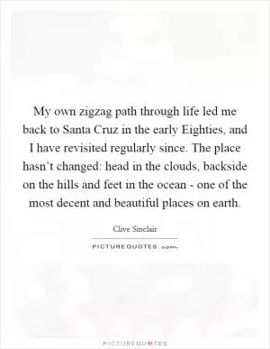 My own zigzag path through life led me back to Santa Cruz in the early Eighties, and I have revisited regularly since. The place hasn’t changed: head in the clouds, backside on the hills and feet in the ocean - one of the most decent and beautiful places on earth Picture Quote #1