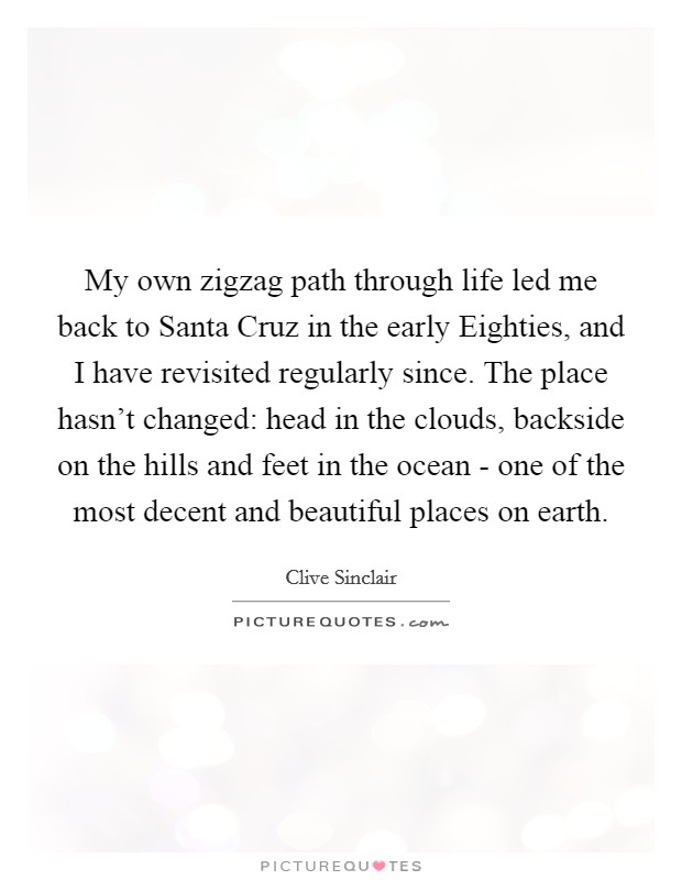My own zigzag path through life led me back to Santa Cruz in the early Eighties, and I have revisited regularly since. The place hasn't changed: head in the clouds, backside on the hills and feet in the ocean - one of the most decent and beautiful places on earth. Picture Quote #1