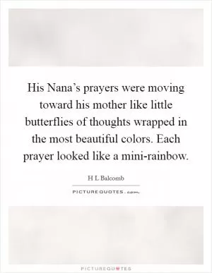 His Nana’s prayers were moving toward his mother like little butterflies of thoughts wrapped in the most beautiful colors. Each prayer looked like a mini-rainbow Picture Quote #1