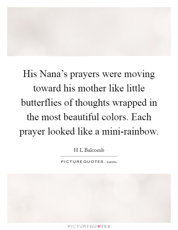 His Nana's prayers were moving toward his mother like little butterflies of thoughts wrapped in the most beautiful colors. Each prayer looked like a mini-rainbow. Picture Quote #1