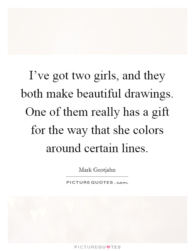 I've got two girls, and they both make beautiful drawings. One of them really has a gift for the way that she colors around certain lines. Picture Quote #1