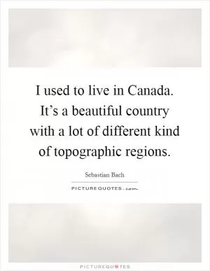 I used to live in Canada. It’s a beautiful country with a lot of different kind of topographic regions Picture Quote #1