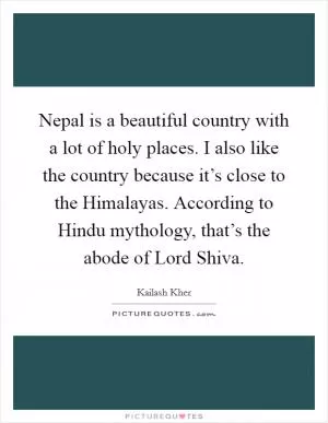 Nepal is a beautiful country with a lot of holy places. I also like the country because it’s close to the Himalayas. According to Hindu mythology, that’s the abode of Lord Shiva Picture Quote #1