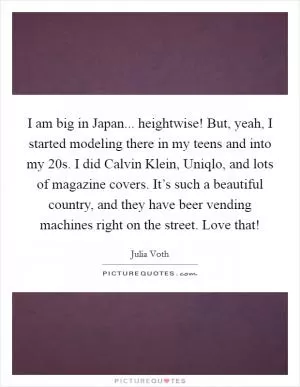 I am big in Japan... heightwise! But, yeah, I started modeling there in my teens and into my 20s. I did Calvin Klein, Uniqlo, and lots of magazine covers. It’s such a beautiful country, and they have beer vending machines right on the street. Love that! Picture Quote #1