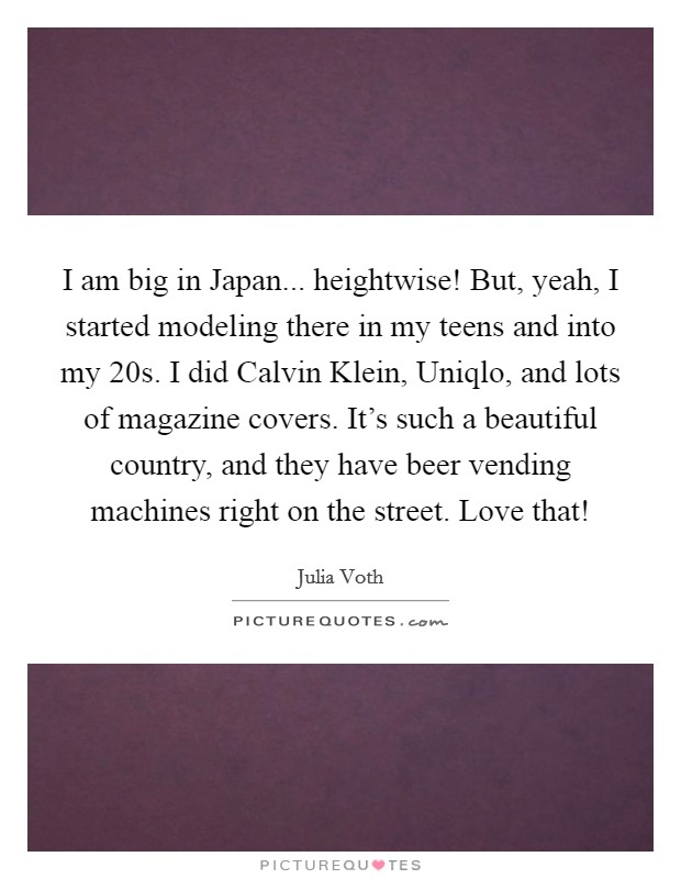 I am big in Japan... heightwise! But, yeah, I started modeling there in my teens and into my 20s. I did Calvin Klein, Uniqlo, and lots of magazine covers. It's such a beautiful country, and they have beer vending machines right on the street. Love that! Picture Quote #1