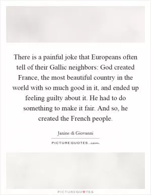 There is a painful joke that Europeans often tell of their Gallic neighbors: God created France, the most beautiful country in the world with so much good in it, and ended up feeling guilty about it. He had to do something to make it fair. And so, he created the French people Picture Quote #1