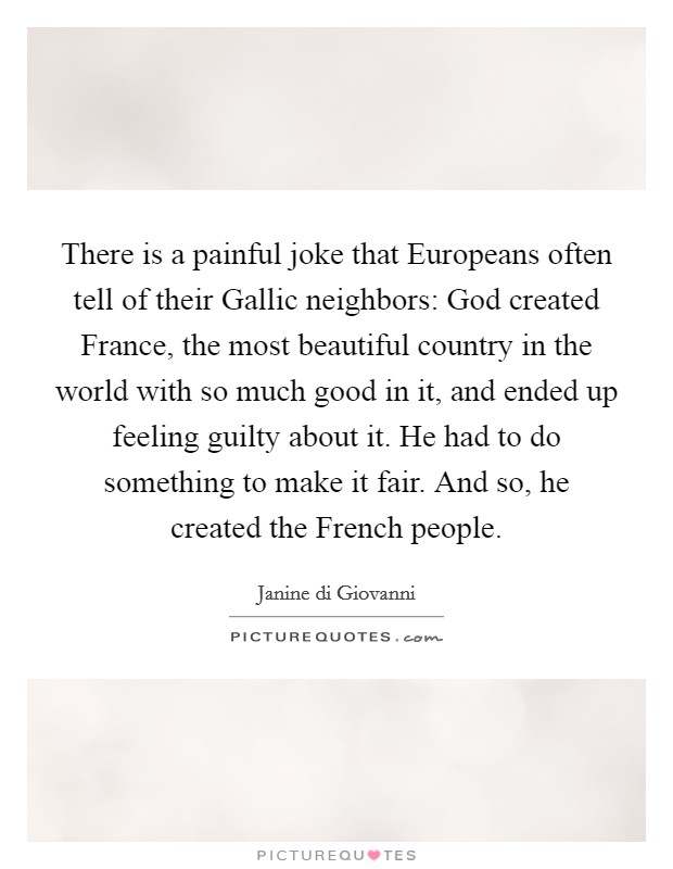There is a painful joke that Europeans often tell of their Gallic neighbors: God created France, the most beautiful country in the world with so much good in it, and ended up feeling guilty about it. He had to do something to make it fair. And so, he created the French people. Picture Quote #1