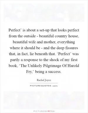 Perfect’ is about a set-up that looks perfect from the outside - beautiful country house, beautiful wife and mother, everything where it should be - and the deep fissures that, in fact, lie beneath that. ‘Perfect’ was partly a response to the shock of my first book, ‘The Unlikely Pilgrimage Of Harold Fry,’ being a success Picture Quote #1