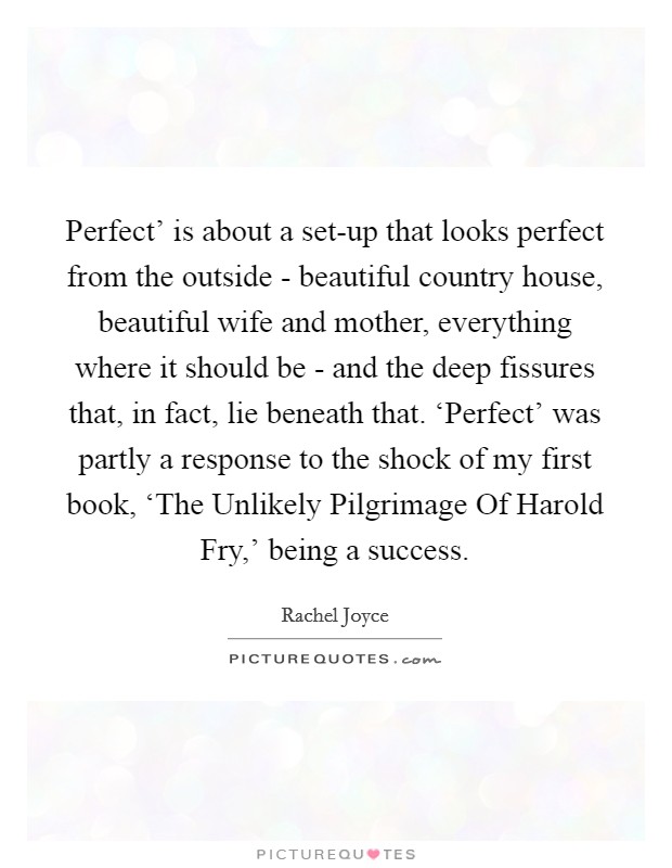 Perfect' is about a set-up that looks perfect from the outside - beautiful country house, beautiful wife and mother, everything where it should be - and the deep fissures that, in fact, lie beneath that. ‘Perfect' was partly a response to the shock of my first book, ‘The Unlikely Pilgrimage Of Harold Fry,' being a success. Picture Quote #1