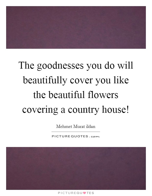 The goodnesses you do will beautifully cover you like the beautiful flowers covering a country house! Picture Quote #1