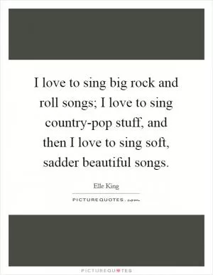 I love to sing big rock and roll songs; I love to sing country-pop stuff, and then I love to sing soft, sadder beautiful songs Picture Quote #1