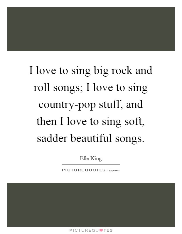 I love to sing big rock and roll songs; I love to sing country-pop stuff, and then I love to sing soft, sadder beautiful songs. Picture Quote #1