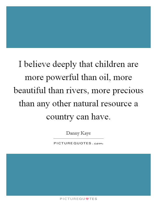 I believe deeply that children are more powerful than oil, more beautiful than rivers, more precious than any other natural resource a country can have. Picture Quote #1