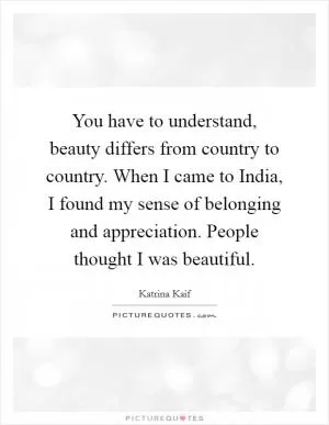 You have to understand, beauty differs from country to country. When I came to India, I found my sense of belonging and appreciation. People thought I was beautiful Picture Quote #1