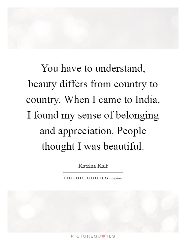 You have to understand, beauty differs from country to country. When I came to India, I found my sense of belonging and appreciation. People thought I was beautiful. Picture Quote #1