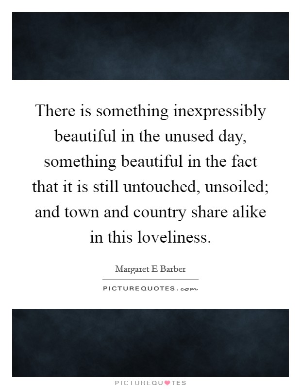 There is something inexpressibly beautiful in the unused day, something beautiful in the fact that it is still untouched, unsoiled; and town and country share alike in this loveliness. Picture Quote #1