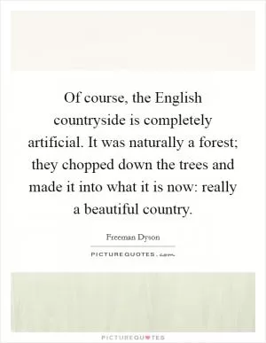 Of course, the English countryside is completely artificial. It was naturally a forest; they chopped down the trees and made it into what it is now: really a beautiful country Picture Quote #1