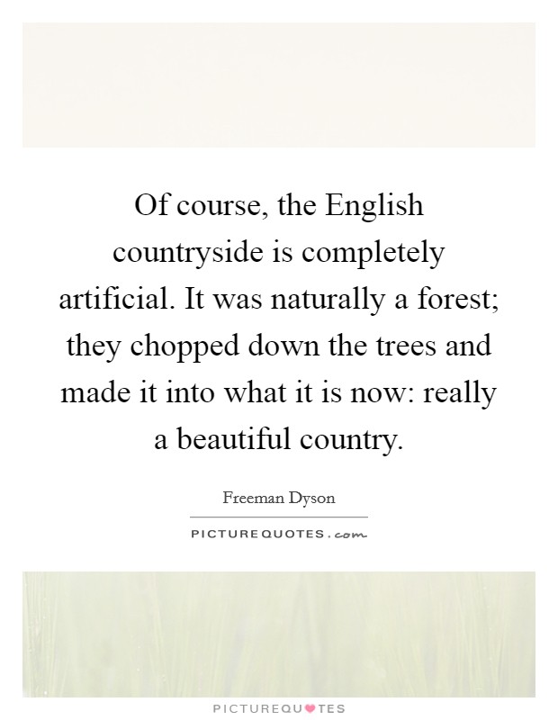 Of course, the English countryside is completely artificial. It was naturally a forest; they chopped down the trees and made it into what it is now: really a beautiful country. Picture Quote #1