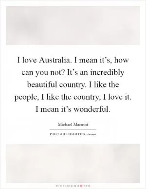 I love Australia. I mean it’s, how can you not? It’s an incredibly beautiful country. I like the people, I like the country, I love it. I mean it’s wonderful Picture Quote #1
