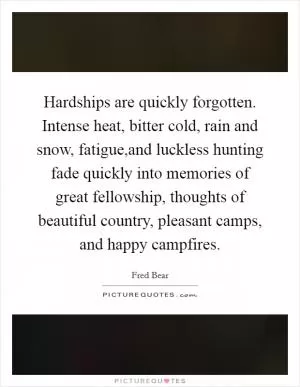 Hardships are quickly forgotten. Intense heat, bitter cold, rain and snow, fatigue,and luckless hunting fade quickly into memories of great fellowship, thoughts of beautiful country, pleasant camps, and happy campfires Picture Quote #1