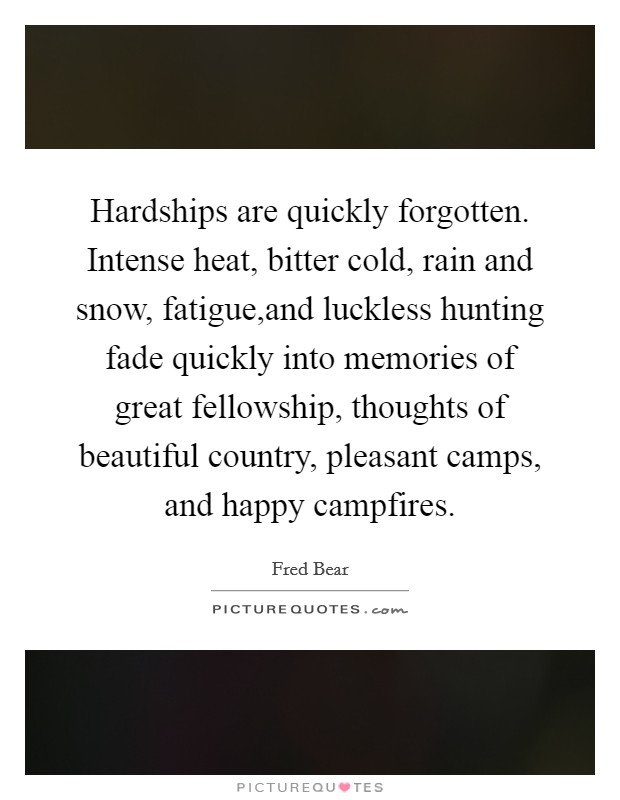 Hardships are quickly forgotten. Intense heat, bitter cold, rain and snow, fatigue,and luckless hunting fade quickly into memories of great fellowship, thoughts of beautiful country, pleasant camps, and happy campfires. Picture Quote #1