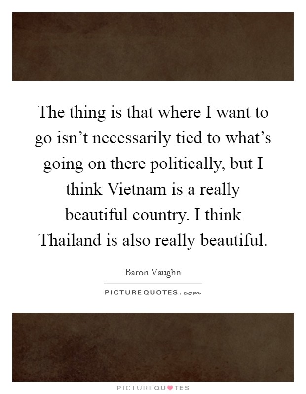 The thing is that where I want to go isn't necessarily tied to what's going on there politically, but I think Vietnam is a really beautiful country. I think Thailand is also really beautiful. Picture Quote #1