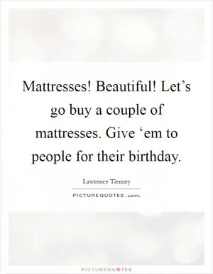 Mattresses! Beautiful! Let’s go buy a couple of mattresses. Give ‘em to people for their birthday Picture Quote #1