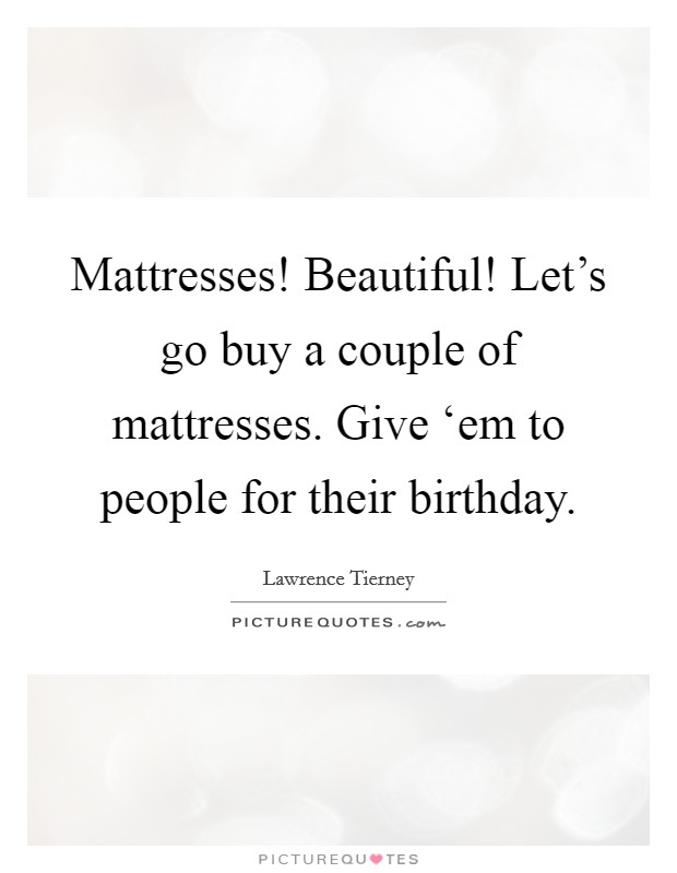 Mattresses! Beautiful! Let's go buy a couple of mattresses. Give ‘em to people for their birthday. Picture Quote #1
