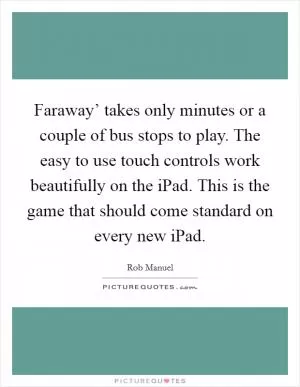 Faraway’ takes only minutes or a couple of bus stops to play. The easy to use touch controls work beautifully on the iPad. This is the game that should come standard on every new iPad Picture Quote #1