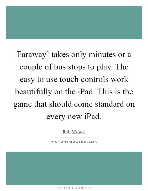 Faraway' takes only minutes or a couple of bus stops to play. The easy to use touch controls work beautifully on the iPad. This is the game that should come standard on every new iPad. Picture Quote #1