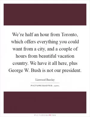 We’re half an hour from Toronto, which offers everything you could want from a city, and a couple of hours from beautiful vacation country. We have it all here, plus George W. Bush is not our president Picture Quote #1