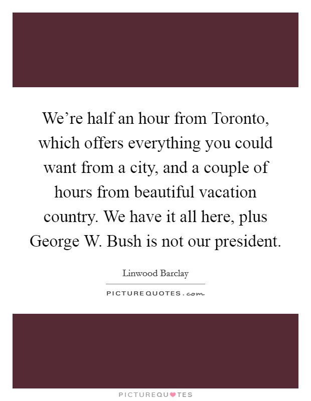 We're half an hour from Toronto, which offers everything you could want from a city, and a couple of hours from beautiful vacation country. We have it all here, plus George W. Bush is not our president. Picture Quote #1