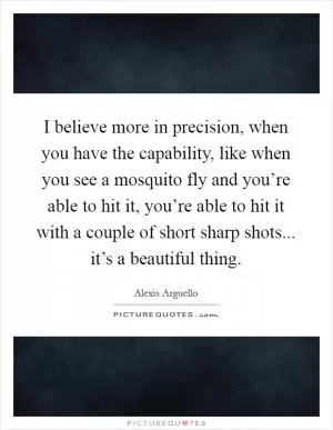 I believe more in precision, when you have the capability, like when you see a mosquito fly and you’re able to hit it, you’re able to hit it with a couple of short sharp shots... it’s a beautiful thing Picture Quote #1