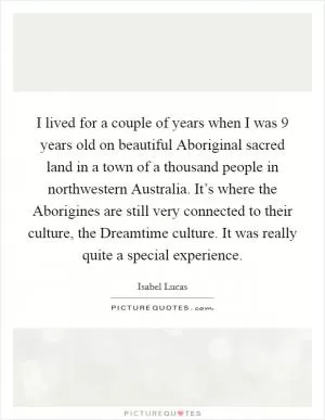 I lived for a couple of years when I was 9 years old on beautiful Aboriginal sacred land in a town of a thousand people in northwestern Australia. It’s where the Aborigines are still very connected to their culture, the Dreamtime culture. It was really quite a special experience Picture Quote #1