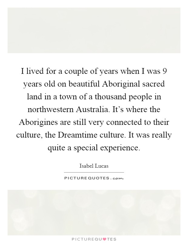 I lived for a couple of years when I was 9 years old on beautiful Aboriginal sacred land in a town of a thousand people in northwestern Australia. It's where the Aborigines are still very connected to their culture, the Dreamtime culture. It was really quite a special experience. Picture Quote #1