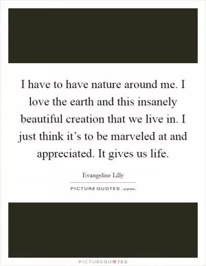 I have to have nature around me. I love the earth and this insanely beautiful creation that we live in. I just think it’s to be marveled at and appreciated. It gives us life Picture Quote #1