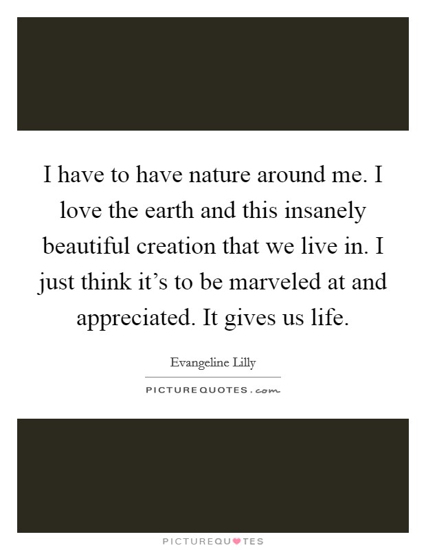 I have to have nature around me. I love the earth and this insanely beautiful creation that we live in. I just think it's to be marveled at and appreciated. It gives us life. Picture Quote #1