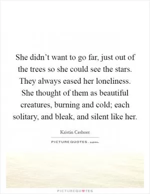 She didn’t want to go far, just out of the trees so she could see the stars. They always eased her loneliness. She thought of them as beautiful creatures, burning and cold; each solitary, and bleak, and silent like her Picture Quote #1