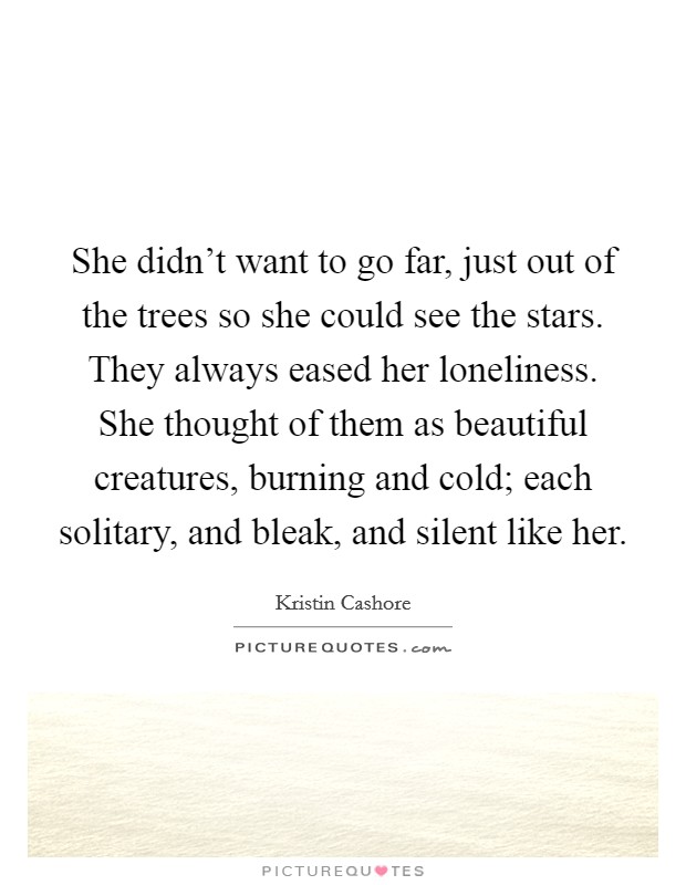 She didn't want to go far, just out of the trees so she could see the stars. They always eased her loneliness. She thought of them as beautiful creatures, burning and cold; each solitary, and bleak, and silent like her. Picture Quote #1