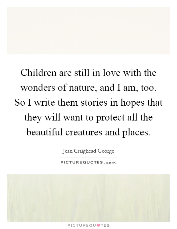 Children are still in love with the wonders of nature, and I am, too. So I write them stories in hopes that they will want to protect all the beautiful creatures and places. Picture Quote #1
