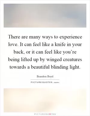 There are many ways to experience love. It can feel like a knife in your back, or it can feel like you’re being lifted up by winged creatures towards a beautiful blinding light Picture Quote #1